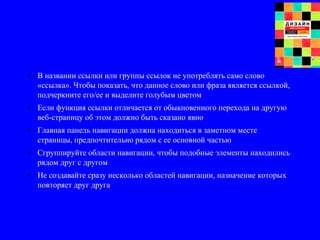 • В названии ссылки или группы ссылок не употреблять само слово
«ссылка». Чтобы показать, что данное слово или фраза является ссылкой,
подчеркните его/ее и выделите голубым цветом
• Если функция ссылки отличается от обыкновенного перехода на другую
веб-страницу об этом должно быть сказано явно
• Главная панель навигации должна находиться в заметном месте
страницы, предпочтительно рядом с ее основной частью
• Сгруппируйте области навигации, чтобы подобные элементы находились
рядом друг с другом
• Не создавайте сразу несколько областей навигации, назначение которых
повторяет друг друга
 
