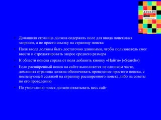 • Домашняя страница должна содержать поле для ввода поисковых
запросов, а не просто ссылку на страницу поиска
• Поля ввода должны быть достаточно длинными, чтобы пользователь смог
ввести и отредактировать запрос среднего размера
• К области поиска справа от поля добавить кнопку «Найти» («Search»)
• Если расширенный поиск на сайте выполняется не слишком часто,
домашняя страница должна обеспечивать проведение простого поиска, с
последующей ссылкой на страницу расширенного поиска либо на советы
по его проведению
• По умолчанию поиск должен охватывать весь сайт
 