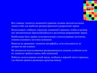 • Все главные элементы домашней страницы должны находиться выше
линии сгиба для наиболее распространенного разрешения экрана
• Использовать «гибкую» структуру домашней страницы, чтобы ее размер
мог автоматически приспосабливаться к различным разрешениям экрана
• Необходимо быть крайне осмотрительным в использовании логотипов,
помимо основного логотипа компании
• Никогда не применять элементы интерфейса, если пользователь не
должен на них кликать
• Не увлекаться использованием раскрывающихся списков, особенно если
их элементы требуют каких-либо пояснений
• Избегать использование полей ввода, особенно в верхней части страницы,
где обычно принято размещать средства поиска
 