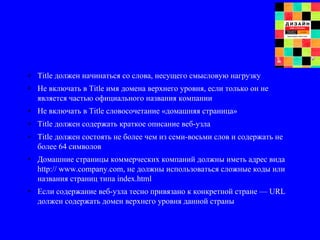 • Title должен начинаться со слова, несущего смысловую нагрузку
• Не включать в Title имя домена верхнего уровня, если только он не
является частью официального названия компании
• Не включать в Title словосочетание «домашняя страница»
• Title должен содержать краткое описание веб-узла
• Title должен состоять не более чем из семи-восьми слов и содержать не
более 64 символов
• Домашние страницы коммерческих компаний должны иметь адрес вида
http:// www.company.com, не должны использоваться сложные коды или
названия страниц типа index.html
• Если содержание веб-узла тесно привязано к конкретной стране — URL
должен содержать домен верхнего уровня данной страны
 