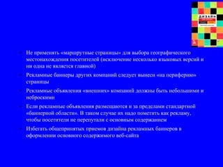 • Не применять «маршрутные страницы» для выбора географического
местонахождения посетителей (исключение несколько языковых версий и
ни одна не является главной)
• Рекламные баннеры других компаний следует вынеси «на периферию»
страницы
• Рекламные объявления «внешних» компаний должны быть небольшими и
неброскими
• Если рекламные объявления размещаются и за пределами стандартной
«баннерной области». В таком случае их надо пометить как рекламу,
чтобы посетители не перепутали с основным содержанием
• Избегать общепринятых приемов дизайна рекламных баннеров в
оформлении основного содержимого веб-сайта
 