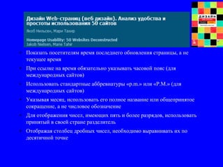 • Показать посетителям время последнего обновления страницы, а не
текущее время
• При ссылке на время обязательно указывать часовой пояс (для
международных сайтов)
• Использовать стандартные аббревиатуры «p.m.» или «P.M.» (для
международных сайтов)
• Указывая месяц, использовать его полное название или общепринятое
сокращение, а не числовое обозначение
• Для отображения чисел, имеющих пять и более разрядов, использовать
принятый в своей стране разделитель
• Отображая столбец дробных чисел, необходимо выравнивать их по
десятичной точке
 