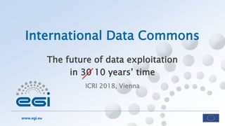 www.egi.eu
ICRI 2018, Vienna
International Data Commons
The future of data exploitation
in 30 10 years’ time
 