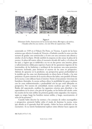 148 Tiziana Mazzucato
Studia Aurea, 3, 2009
construido en 1539 en el Palacio Da Porto, en Vicenza. A partir de las leyes
acústicas que ofrecía el tratado de Vitruvio, el boloñés concibe la cavea con dos
sectores de gradas: uno semicircular y el otro con una curvatura más abierta y
similar a la de la elipsis. Divide también la orquesta en dos zonas: la plaza de la
escena y la plaza del teatro; ubica el escenario elevado del suelo y a la altura de
los ojos, y sugiere que se subdivida a su vez en dos partes: una anterior, plana
y suﬁcientemente sólida para soportar el peso de los aparatosos ingenios de los
intermedios, de los bailarines y acróbatas de las moriscas; una zona posterior,
levemente inclinada, para favorecer el escorzo de las casas en perspectiva.
Además de apoyarse en la pendiente, sus perspectivas ganan profundidad en
la medida que las casas van disminuyendo en altura hacia el fondo, y las más
próximas a la parte anterior de la escena ofrecen dos lados, uno paralelo al frente
de la escena y otro oblicuo hacia el interior. Frente al mecanismo vitruviano de
bastidores ilustrados, la escena serliana ofrece la posibilidad de ganar realismo
con las casas tridimensionales y profundidad con las que están dibujadas en
perspectiva. Por razones de comodidad, menos escaleras que subir y mayor
ﬂuidez del espectáculo, establece los siguientes criterios para distribuir a los
espectadores en la cávea: a los pies de las gradas, en los límites del zócalo, están
los escaños de los más nobles; las primeras gradas están asignadas a las mujeres,
según su rango; luego los hombres menos nobles, y luego, sucesivamente, el
resto de las personas.10
Cuando hubo descrito las normas y los consejos de orden escenográﬁco
y prospectivo, prometió hablar sobre el modo de iluminar la escena, tema
que aborda en el apartado ﬁnal del tratado, «Sobre las luces artiﬁciales en los
escenarios». Es su interés fundamental explicar cómo obtener luces capaces de
10. Pinelli (1973:17-19).
! ! !
a b c
Figura 4
Sebastiano Serlio, ilustraciones de las escenas a) cómica, b) trágica y c) satírica.
«Tratados sobre los esce narios», Los siete libros de arquitectura, 1584.
 