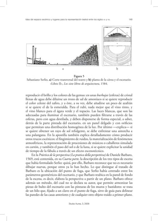 Idea del espacio escénico y lugares para la representación teatral entre los siglos XV y XVI. 149
Studia Aurea, 3, 2009
reproducir el brillo y los colores de las gemas: en unas burbujas (esferas) de cristal
llenas de agua debe diluirse un trozo de sal de amoníaco si se quiere reproducir
el color celeste del zaﬁro, y a éste, a su vez, debe añadirse un poco de azafrán
si se quiere el de la esmeralda. Para el rubí, nada mejor que el vino tinto, y
el vino blanco para el ágata verde y el topacio. Las luces blancas, que son las
adecuadas para iluminar el escenario, también pueden ﬁltrarse a través de las
esferas, pero con agua destilada, y deben disponerse de forma especial, a saber,
detrás de la parte pintada del escenario, en un panel delgado y con oriﬁcios
que permitan una distribución homogénea de la luz. Por último —explica— si
se quiere obtener un rayo de sol refulgente, se debe enfrentar una antorcha a
una palangana. En la apostilla también explica detalladamente cómo producir
otros trucos escénicos: el ﬁngimiento de ruidos, la materialización de fenómenos
atmosféricos, la representación de procesiones de músicos o caballeros simulada
en cartón, y también el paso del sol o de la luna, si se quiere explicitar la unidad
de tiempo de la fábula a través de un efecto escenotécnico.
En la Práctica de la perspectiva (La pratica della perspettiva)de Daniele Barbaro,
1569, está contenida, en su Cuarta parte, la descripción de los tres tipos de escena
que había formulado Serlio: quizá, por ello, Barbaro reconoce que no es necesario
dibujar nuevas, porque otros ya lo han hecho. Lo que distingue al tratado de
Barbaro es la ubicación del punto de fuga, que Serlio había centrado entre los
parámetros geométricos del escenario, y que Barbaro reubica en la pared de fondo
de la escena, es decir, elabora la perspectiva a partir de un plano. Barbaro ofrece
además un método, del cual no se declara su autor, que permite armonizar las
piezas de bulto del escenario con las pinturas de los muros y bastidores: se trata
de un hilo que, ﬁjado a un clavo en el punto de fuga, sirve de guía para delinear
las paredes de las casas anteriores y de cualquier otro objeto traído a primer plano.
! !
a b
Figura 5
Sebastiano Serlio, a) Corte transversal del teatro y b) planta de la cávea y el escenario.
«Libro II», Los siete libros de arquitectura, 1584.
 