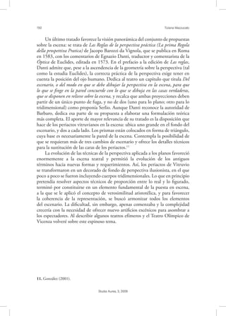 150 Tiziana Mazzucato
Studia Aurea, 3, 2009
Un último tratado favorece la visión panorámica del conjunto de propuestas
sobre la escena: se trata de Las Reglas de la perspectiva práctica (La prima Regola
della prospettiva Pratica) de Jacopo Barozzi da Vignola, que se publica en Roma
en 1583, con los comentarios de Egnazio Danti, traductor y comentarista de la
Óptica de Euclides, editada en 1573. En el prefacio a la edición de Las reglas,
Danti admite que, pese a la ascendencia de la geometría sobre la perspectiva (tal
como la estudia Euclides), la correcta práctica de la perspectiva exige tener en
cuenta la posición del ojo humano. Dedica al teatro un capítulo que titula Del
escenario, o del modo en que se debe dibujar la perspectiva en la escena, para que
lo que se ﬁnge en la pared concuerde con lo que se dibuja en las casas verdaderas,
que se disponen en relieve sobre la escena, y recalca que ambas proyecciones deben
partir de un único punto de fuga, y no de dos (uno para lo plano; otro para lo
tridimensional) como proponía Serlio. Aunque Danti reconoce la autoridad de
Barbaro, dedica esa parte de su propuesta a elaborar una formulación teórica
más completa. El aporte de mayor relevancia de su tratado es la disposición que
hace de los periactos vitruvianos en la escena: ubica uno grande en el fondo del
escenario, y dos a cada lado. Los prismas están colocados en forma de triángulo,
cuya base es necesariamente la pared de la escena. Contempla la posibilidad de
que se requieran más de tres cambios de escenario y ofrece los detalles técnicos
para la sustitución de las caras de los periactos.11
La evolución de las técnicas de la perspectiva aplicada a los planos favoreció
enormemente a la escena teatral y permitió la evolución de los antiguos
términos hacia nuevas formas y requerimientos. Así, los periactos de Vitruvio
se transformaron en un decorado de fondo de perspectiva ilusionista, en el que
poco a poco se fueron incluyendo cuerpos tridimensionales. Lo que en principio
pretendía resolver aspectos técnicos de proporción entre lo real y lo ﬁgurado,
terminó por constituirse en un elemento fundamental de la puesta en escena,
a la que se le aplicó el concepto de verosimilitud aristotélica, y para favorecer
la coherencia de la representación, se buscó armonizar todos los elementos
del escenario. La diﬁcultad, sin embargo, apenas comenzaba y la complejidad
crecería con la necesidad de ofrecer nuevo artiﬁcios escénicos para asombrar a
los espectadores. Al describir algunos teatros efímeros y el Teatro Olímpico de
Vicenza volveré sobre este espinoso tema.
11. González (2001).
 