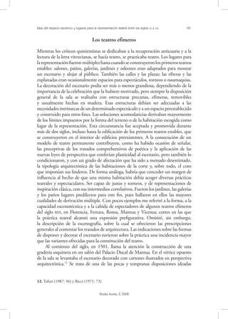 Idea del espacio escénico y lugares para la representación teatral entre los siglos XV y XVI. 151
Studia Aurea, 3, 2009
Los teatros efímeros
Mientras los críticos quinientistas se dedicaban a la recuperación anticuaria y a la
lectura de la letra vitruvianas, se hacía teatro, se practicaba teatro. Los lugares para
larepresentaciónfueronmúltipleshastacuandoseconstruyeronlosprimerosteatros
estables: salones, patios, galerías, jardines y odeones eran adaptados para montar
un escenario y alojar al público. También las calles y las plazas; las riberas y las
explanadas eran ocasionalmente espacios para espectáculos, torneos o naumaquias.
La decoración del escenario podía ser más o menos grandiosa, dependiendo de la
importancia de la celebración que la hubiere motivado, pero siempre la disposición
general de la sala se realizaba con estructuras precarias, efímeras, removibles
y usualmente hechas en madera. Esas estructuras debían ser adecuadas a las
necesidades intrínsecas de un determinado espectáculo y a un espacio preestablecido
y construido para otros ﬁnes. Las soluciones acomodaticias derivaban mayormente
de los límites impuestos por la forma del terreno o de la habitación escogida como
lugar de la representación. Esta circunstancia fue aceptada y promovida durante
más de dos siglos, incluso hasta la ediﬁcación de los primeros teatros estables, que
se construyeron en el interior de ediﬁcios preexistentes. A la consecución de un
modelo de teatro permanente contribuyen, como ha habido ocasión de señalar,
las preceptivas de los tratados comprehensivos de poética y la aplicación de las
nuevas leyes de perspectiva que conferían plasticidad al escenario, pero también lo
condicionaron, y con un grado de afectación que ha sido a menudo desestimado,
la tipología arquitectónica de las habitaciones de la corte y, sobre todo, el coto
que imponían sus linderos. De forma análoga, habría que conceder un margen de
inﬂuencia al hecho de que una misma habitación debía acoger diversas prácticas
teatrales y espectaculares. Ser capaz de justas y torneos, y de representaciones de
inspiración clásica, con sus intermedios correlativos. Fueron los jardines, las galerías
y los patios lugares predilectos para este ﬁn, pues hallaron en ellos las mayores
cualidades de derivación múltiple. Con pocos ejemplos me referiré a la forma, a la
capacidad escenotécnica y a la cabida de espectadores de algunos teatros efímeros
del siglo , en Florencia, Ferrara, Roma, Mantua y Vicenza; cortes en las que
la práctica teatral alcanzó una expresión preﬁgurativa. Omitiré, sin embargo,
la descripción de la escenografía, sobre la cual se ofrecieron las prescripciones
generales al comentar los tratados de arquitectura. Las indicaciones sobre las formas
de disponer y decorar el escenario tuvieron sobre la práctica una incidencia mayor
que las variantes ofrecidas para la constitución del teatro.
Al comienzo del siglo, en 1501, llama la atención la construcción de una
gradería esquinera en un salón del Palacio Ducal de Mantua. En el vértice opuesto
de la sala se levantaba el escenario decorado con cartones ilustrados en perspectiva
arquitectónica.12
Se trata de una de las pocas y tempranas disposiciones ideadas
12. Tafuri (1987: 56) y Ricci (1971: 73).
 