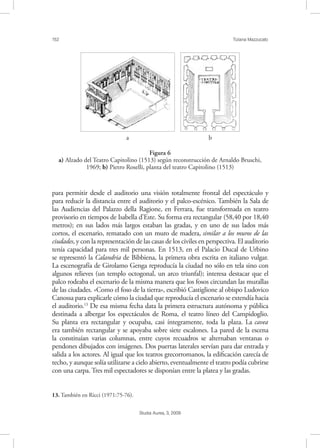 152 Tiziana Mazzucato
Studia Aurea, 3, 2009
para permitir desde el auditorio una visión totalmente frontal del espectáculo y
para reducir la distancia entre el auditorio y el palco-escénico. También la Sala de
las Audiencias del Palazzo della Ragione, en Ferrara, fue transformada en teatro
provisorio en tiempos de Isabella d’Este. Su forma era rectangular (58,40 por 18,40
metros); en sus lados más largos estaban las gradas, y en uno de sus lados más
cortos, el escenario, rematado con un muro de madera, similar a los muros de las
ciudades, y con la representación de las casas de los civiles en perspectiva. El auditorio
tenía capacidad para tres mil personas. En 1513, en el Palacio Ducal de Urbino
se representó la Calandria de Bibbiena, la primera obra escrita en italiano vulgar.
La escenografía de Girolamo Genga reproducía la ciudad no sólo en tela sino con
algunos relieves (un templo octogonal, un arco triunfal); interesa destacar que el
palco rodeaba el escenario de la misma manera que los fosos circundan las murallas
de las ciudades. «Como el foso de la tierra», escribió Castiglione al obispo Ludovico
Canossa para explicarle cómo la ciudad que reproducía el escenario se extendía hacia
el auditorio.13
De esa misma fecha data la primera estructura autónoma y pública
destinada a albergar los espectáculos de Roma, el teatro líneo del Campidoglio.
Su planta era rectangular y ocupaba, casi íntegramente, toda la plaza. La cavea
era también rectangular y se apoyaba sobre siete escalones. La pared de la escena
la constituían varias columnas, entre cuyos recuadros se alternaban ventanas o
pendones dibujados con imágenes. Dos puertas laterales servían para dar entrada y
salida a los actores. Al igual que los teatros grecorromanos, la ediﬁcación carecía de
techo, y aunque solía utilizarse a cielo abierto, eventualmente el teatro podía cubrirse
con una carpa. Tres mil espectadores se disponían entre la platea y las gradas.
13. También en Ricci (1971:75-76).
! !
a b
Figura 6
a) Alzado del Teatro Capitolino (1513) según reconstrucción de Arnaldo Bruschi,
1969; b) Pietro Roselli, planta del teatro Capitolino (1513)
 