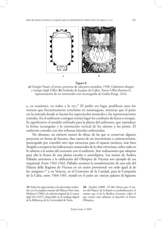 Idea del espacio escénico y lugares para la representación teatral entre los siglos XV y XVI. 155
Studia Aurea, 3, 2009
y, en ocasiones, en todos a la vez.19
El jardín era lugar predilecto para los
torneos que frecuentemente concluían en naumaquias, mientras que el patio
era la antesala donde se hacían los espectáculos musicales y las representaciones
teatrales. En el anﬁteatro contiguo tenían lugar los combates de lanza o estoque.
Es signiﬁcativo el modelo utilizado para la planta del anﬁteatro, que reproduce
la forma rectangular y la orientación vertical de los salones y los patios. El
auditorio contaba con dos tribunas laterales enfrentadas.
No obstante, un número menor de obras, de las que se conservan algunos
proyectos en forma de bocetos, dan cuenta de un movimiento a contracorriente,
preocupado por concebir otro tipo estructura para el espacio escénico, más bien
dirigida a recuperar las indicaciones sustanciales de la obra vitruviana, sobre todo en
lo relativo a la unión del escenario con el auditorio. Son realizaciones que adoptan
para ello la forma de una planta circular o semielíptica. Los teatros de Andrea
Palladio anteriores a la ediﬁcación del Olímpico de Vicenza son ejemplo de esa
inquietud. Entre 1561-1562, Palladio acomete la transformación de una sala del
Palazzo della Ragione de Vicenza en un teatro provisional «en todo igual al de
los antiguos»,20
y en Venecia, en el Convento de la Caridad, para la Compañía
de la Calza, entre 1564-1565, instaló en el patio un «mezzo palazzo di legname
19. Sobre los espectáculos y los decorados realiza-
dos en el complejo exterior del Palazzo Pitti véase
Molinari (1968) y la edición original de Le nozze
degli Dei (1637), disponible en el catálogo digital
de la Biblioteca de la Universidad de Turín.
20. Attolini (2000: 87-88) aﬁrma que el tea-
tro del Palacio de la Razón es probablemente el
mismo que el de la Basílica vicentina, sobre el
que trataré más adelante al describir el Teatro
Olímpico.
! !
a b
Figura 8
a) Giorgio Vasari, el joven, proyecto de sala para comedias, 1598, Gabinetto disegni
e stampe degli Uﬃzi. b) Grabado de Jacques de Callot, Teatro Uﬃzi durante la
representación de un intermedio con escenografía de Giulio Parigi, 1616.
 