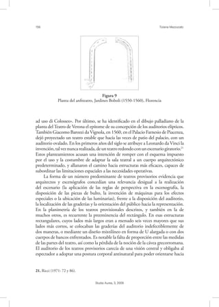 156 Tiziana Mazzucato
Studia Aurea, 3, 2009
ad uso di Colosseo». Por último, se ha identiﬁcado en el dibujo palladiano de la
planta del Teatro de Verona el epítome de su concepción de los auditorios elípticos.
También Giacomo Barozzi da Vignola, en 1560, en el Palacio Farnesio de Piacenza,
dejó proyectado un teatro estable que hacía las veces de patio del palacio, con un
auditorio ovalado. En los primeros años del siglo se atribuye a Leonardo da Vinci la
invención,talveznuncarealizada,deunteatroredondoconunescenariogiratorio.21
Estos planteamientos acusan una intención de romper con el esquema impuesto
por el uso y la costumbre de adaptar la sala teatral a un cuerpo arquitectónico
predeterminado, y allanaron el camino hacia estructuras más eﬁcaces, capaces de
subordinar las limitaciones espaciales a las necesidades operativas.
La forma de un número predominante de teatros provisorios evidencia que
arquitectos y escenógrafos concedían una relevancia desigual a la realización
del escenario (la aplicación de las reglas de perspectiva en la escenografía, la
disposición de las piezas de bulto, la invención de máquinas para los efectos
especiales o la ubicación de las luminarias), frente a la disposición del auditorio,
la localización de las graderías y la orientación del público hacia la representación.
En la planimetría de los teatros provisionales descritos, y también en la de
muchos otros, es recurrente la preeminencia del rectángulo. En esas estructuras
rectangulares, cuyos lados más largos eran a menudo seis veces mayores que sus
lados más cortos, se colocaban las graderías del auditorio indefectiblemente de
dos maneras, o mediante un diseño mixtilíneo en forma de U alargada o con dos
cuerpos de bancos enfrentados. Es notable la falta de proporción entre las medidas
de las partes del teatro, así como la pérdida de la noción de la cávea grecorromana.
El auditorio de los teatros provisorios carecía de una visión central y obligaba al
espectador a adoptar una postura corporal antinatural para poder orientarse hacia
21. Ricci (1971: 72 y 86).
!Figura 9
Planta del anﬁteatro, Jardines Boboli (1550-1560), Florencia
 