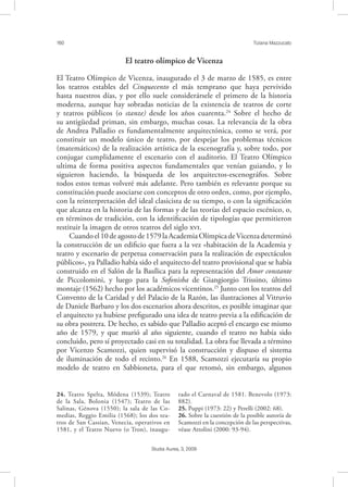 160 Tiziana Mazzucato
Studia Aurea, 3, 2009
El teatro olímpico de Vicenza
El Teatro Olímpico de Vicenza, inaugurado el 3 de marzo de 1585, es entre
los teatros estables del Cinquecento el más temprano que haya pervivido
hasta nuestros días, y por ello suele considerársele el primero de la historia
moderna, aunque hay sobradas noticias de la existencia de teatros de corte
y teatros públicos (o stanze) desde los años cuarenta.24
Sobre el hecho de
su antigüedad priman, sin embargo, muchas cosas. La relevancia de la obra
de Andrea Palladio es fundamentalmente arquitectónica, como se verá, por
constituir un modelo único de teatro, por despejar los problemas técnicos
(matemáticos) de la realización artística de la escenografía y, sobre todo, por
conjugar cumplidamente el escenario con el auditorio. El Teatro Olímpico
ultima de forma positiva aspectos fundamentales que venían guiando, y lo
siguieron haciendo, la búsqueda de los arquitectos-escenográfos. Sobre
todos estos temas volveré más adelante. Pero también es relevante porque su
constitución puede asociarse con conceptos de otro orden, como, por ejemplo,
con la reinterpretación del ideal clasicista de su tiempo, o con la signiﬁcación
que alcanza en la historia de las formas y de las teorías del espacio escénico, o,
en términos de tradición, con la identiﬁcación de tipologías que permitieron
restituir la imagen de otros teatros del siglo .
Cuandoel10deagostode1579laAcademiaOlímpicadeVicenzadeterminó
la construcción de un ediﬁcio que fuera a la vez «habitación de la Academia y
teatro y escenario de perpetua conservación para la realización de espectáculos
públicos», ya Palladio había sido el arquitecto del teatro provisional que se había
construido en el Salón de la Basílica para la representación del Amor constante
de Piccolomini, y luego para la Sofonisba de Giangiorgio Trissino, último
montaje (1562) hecho por los académicos vicentinos.25
Junto con los teatros del
Convento de la Caridad y del Palacio de la Razón, las ilustraciones al Vitruvio
de Daniele Barbaro y los dos escenarios ahora descritos, es posible imaginar que
el arquitecto ya hubiese preﬁgurado una idea de teatro previa a la ediﬁcación de
su obra postrera. De hecho, es sabido que Palladio aceptó el encargo ese mismo
año de 1579, y que murió al año siguiente, cuando el teatro no había sido
concluido, pero sí proyectado casi en su totalidad. La obra fue llevada a término
por Vicenzo Scamozzi, quien supervisó la construcción y dispuso el sistema
de iluminación de todo el recinto.26
En 1588, Scamozzi ejecutaría su propio
modelo de teatro en Sabbioneta, para el que retomó, sin embargo, algunos
24. Teatro Spelta, Módena (1539); Teatro
de la Sala, Bolonia (1547); Teatro de las
Salinas, Génova (1550); la sala de las Co-
medias, Reggio Emilia (1568); los dos tea-
tros de San Cassian, Venecia, operativos en
1581, y el Teatro Nuevo (o Tron), inaugu-
rado el Carnaval de 1581. Benevolo (1973:
882).
25. Puppi (1973: 22) y Perelli (2002: 68).
26. Sobre la cuestión de la posible autoría de
Scamozzi en la concepción de las perspectivas,
véase Attolini (2000: 93-94).
 