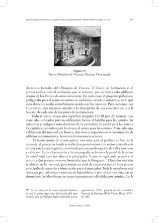 Idea del espacio escénico y lugares para la representación teatral entre los siglos XV y XVI. 161
Studia Aurea, 3, 2009
elementos formales del Olímpico de Vicenza. El Teatro de Sabbioneta es el
primer ediﬁcio teatral autónomo que se conozca, por no haber sido ediﬁcado
dentro de los límites de otras estructuras. En todo caso, el proyecto palladiano
preﬁguraba para el teatro vicentino un ambiente cerrado y coherente, en el que
cada elemento estaba estrechamente unido con los restantes. Para comenzar por
lo primero, será necesario atender a la descripción de sus características y a la
función de cada una de las partes de su estructura.
Todo el teatro ocupa una superﬁcie irregular (33,50 por 22 metros). Los
materiales utilizados para su ediﬁcación fueron el ladrillo para las paredes, las
columnas y cualquier otro elemento de la estructura; la piedra para las bases y
los capiteles; la madera para la cávea y el estuco para las estatuas. Materiales que
a diferencia del mármol y el bronce, más ricos y populares en la construcción de
ediﬁcios monumentales, favorecen la resonancia acústica.
El teatro consta de cuatro partes: una zona para el público, el foso de la
orquesta, el proscenio donde se realiza la representación y un sector detrás de este
último para la escenografía, constituida por una prolongación de calles con casas
y ediﬁcios. Entre el proscenio y la escenografía se levanta la pared de la escena
(o scenafronte) con tres aberturas principales: la puerta regia, más grande y al
centro, y dos puertas menores (hospitalia) que la ﬂanquean.27
Otras dos entradas
se ubican en las versurae, para sumar un total de cinco puertas y cinco puntos
principales de atención y observación para el espectador. Toda la scenafronte está
decorada por columnas y estatuas en bajorrelieve, y por nichos con estatuas en
altorrelieve. Se identiﬁcan tres zonas superpuestas y divididas por cornisas. En la
27. Se ha visto en la zona central domina-
da por la porta regia una derivación del arco
triunfal que ya Palladio había realizado en los
aparatos de 1574, para la entrada triunfal a
Venecia de Enrique III de Valois. Ricci (1971:
87-88).
!
Figura 13
Teatro Olimpico de Vicenza, Vicenza. Vista actual.
 