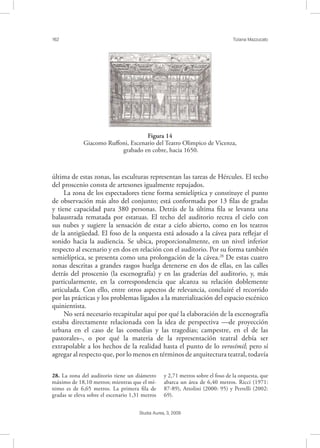 162 Tiziana Mazzucato
Studia Aurea, 3, 2009
última de estas zonas, las esculturas representan las tareas de Hércules. El techo
del proscenio consta de artesones igualmente repujados.
La zona de los espectadores tiene forma semielíptica y constituye el punto
de observación más alto del conjunto; está conformada por 13 ﬁlas de gradas
y tiene capacidad para 380 personas. Detrás de la última ﬁla se levanta una
balaustrada rematada por estatuas. El techo del auditorio recrea el cielo con
sus nubes y sugiere la sensación de estar a cielo abierto, como en los teatros
de la antigüedad. El foso de la orquesta está adosado a la cávea para reﬂejar el
sonido hacia la audiencia. Se ubica, proporcionalmente, en un nivel inferior
respecto al escenario y en dos en relación con el auditorio. Por su forma también
semielíptica, se presenta como una prolongación de la cávea.28
De estas cuatro
zonas descritas a grandes rasgos huelga detenerse en dos de ellas, en las calles
detrás del proscenio (la escenografía) y en las graderías del auditorio, y, más
particularmente, en la correspondencia que alcanza su relación doblemente
articulada. Con ello, entre otros aspectos de relevancia, concluiré el recorrido
por las prácticas y los problemas ligados a la materialización del espacio escénico
quinientista.
No será necesario recapitular aquí por qué la elaboración de la escenografía
estaba directamente relacionada con la idea de perspectiva —de proyección
urbana en el caso de las comedias y las tragedias; campestre, en el de las
pastorales–, o por qué la materia de la representación teatral debía ser
extrapolable a los hechos de la realidad hasta el punto de lo verosímil; pero sí
agregar al respecto que, por lo menos en términos de arquitectura teatral, todavía
28. La zona del auditorio tiene un diámetro
máximo de 18,10 metros; mientras que el mí-
nimo es de 6,65 metros. La primera ﬁla de
gradas se eleva sobre el escenario 1,31 metros
y 2,71 metros sobre el foso de la orquesta, que
abarca un área de 6,40 metros. Ricci (1971:
87-89), Attolini (2000: 95) y Perrelli (2002:
69).
!
Figura 14
Giacomo Ruﬀoni, Escenario del Teatro Olimpico de Vicenza,
grabado en cobre, hacia 1650.
 
