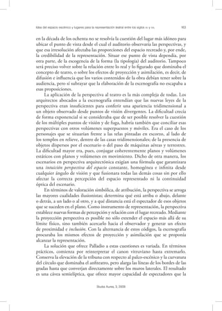 Idea del espacio escénico y lugares para la representación teatral entre los siglos XV y XVI. 163
Studia Aurea, 3, 2009
en la década de los ochenta no se resolvía la cuestión del lugar más idóneo para
ubicar el punto de vista desde el cual el auditorio observaría las perspectivas, y
que esa irresolución afectaba las proporciones del espacio recreado y, por ende,
la credibilidad de la representación. Situar ese punto de vista dependía, por
otra parte, de la escogencia de la forma (la tipología) del auditorio. Tampoco
será preciso volver sobre la relación entre lo real y lo ﬁgurado que dominaba el
concepto de teatro, o sobre los efectos de proyección y asimilación, es decir, de
difusión e inﬂuencia que los varios contenidos de la obra debían tener sobre la
audiencia, pero sí subrayar que la elaboración de la escenografía no escapaba a
esas proposiciones.
La aplicación de la perspectiva al teatro es la más compleja de todas. Los
arquitectos abocados a la escenografía entendían que las nuevas leyes de la
perspectiva eran insuﬁcientes para conferir una apariencia tridimensional a
un objeto observado desde puntos de visión divergentes. La diﬁcultad crecía
de forma exponencial si se consideraba que de ser posible resolver la cuestión
de los múltiples puntos de visión y de fuga, habría también que conciliar esas
perspectivas con otros volúmenes superpuestos y móviles. Era el caso de los
personajes que se situarían frente a las telas pintadas en escorzo, al lado de
los templos en relieve, dentro de las casas tridimensionales; de la presencia de
objetos dispersos por el escenario o del paso de máquinas aéreas y terrestres.
La diﬁcultad mayor era, pues, conjugar coherentemente planos y volúmenes
estáticos con planos y volúmenes en movimiento. Dicho de otra manera, los
escenarios en perspectiva arquitectónica exigían una fórmula que garantizara
una intuición perspectiva del espacio constante, homogénea e inﬁnita desde
cualquier ángulo de visión y que fusionara todas las demás cosas sin por ello
afectar la correcta percepción del espacio representado ni la continuidad
óptica del escenario.
En términos de valoración simbólica, de atribución, la perspectiva se arroga
las mayores cualidades ilusionistas; determina qué está arriba o abajo, delante
o detrás, a un lado o al otro, y a qué distancia está el espectador de esos objetos
que se suceden en el plano. Como instrumento de representación, la perspectiva
establece nuevas formas de percepción y relación con el lugar recreado. Mediante
la proyección perspectiva es posible no sólo extender el espacio más allá de su
límite físico, sino también acercarlo hacia el observador y generar un efecto
de proximidad e inclusión. Con la alternancia de estos códigos, la escenografía
procuraba los mismos efectos de proyección y asimilación que se proponía
alcanzar la representación.
La solución que ofrece Palladio a estas cuestiones es variada. En términos
prácticos, comienza por reinterpretar el canon vitruviano hasta extremarlo.
Conserva la elevación de la tribuna con respecto al palco-escénico y la curvatura
del círculo que dominaba el anﬁteatro, pero alarga las líneas de los bordes de las
gradas hasta que converjan directamente sobre los muros laterales. El resultado
es una cávea semielíptica, que ofrece mayor capacidad de espectadores que la
 