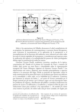 Idea del espacio escénico y lugares para la representación teatral entre los siglos XV y XVI. 165
Studia Aurea, 3, 2009
Sobre si las aportaciones de Palladio alcanzaron el cabal cumplimiento de
su propósito, las opiniones de contemporáneos y sucesores fueron divergentes:
unos criticaron la inconsistencia en la aplicación de la perspectiva o el
incumplimiento de las funciones del auditorio; otros valoraron por sobre todas
las cosas el criterio regulador de la propuesta, y consideraron que aspectos como
la uniﬁcación del espacio o la multiplicidad de puntos de visión privilegiados
debían regir la constitución de todos los teatros.
Giovanni Vicenzo Pinelli, académico vicentino, estudioso de la óptica,
comentarista del Tratado de la pintura de Leonardo da Vinci y maestro de
Galilei, dejó escrito un texto breve y desenfadado sobre la representación
inaugural del Teatro Olímpico (Appunti di Giovanni Vicenzo Pinelli).30
Las
observaciones son varias y dispersas, pero atienden principalmente a aspectos
relativos a la estructura del lugar. Desde su posición de espectador, critica la
mala constitución de las partes del teatro y la incidencia que tienen esos defectos
en la comodidad y, sobre todo, en la visibilidad de la audiencia. Comienza
por lamentar la ausencia de baños (…nel teatro di Vicenza commodità per li
bisogni naturali per gli uomini e per le donne?), sigue con una descripción sobre
los problemas de ingreso y distribución del público: considera insuﬁcientes las
puertas de acceso a la ediﬁcación y al auditorio, y reclama la falta de guía y de
indicaciones claras para conducir a los espectadores (…che metodo per entrar
senza mettersi in pericolo, che ordini nella città per levar scandalo; che meglio: più
pansión de la esfera del yo». La reﬂexión sobre
la signiﬁcación simbólica de la perspectiva es
especialmente pertinente a la práctica teatral,
aunque no escapa a otras disciplinas que tam-
bién requieren de un sistema de representa-
ción que alterne códigos entre el subjetivismo
y el objetivismo.
30. Gallo (1973: 59-60).
!
!a b
Figura 16
a) Ottavio Bertotti Scamozzi, Planta del Teatro Olimpico de Vicenza, 1776.
b) Ottavio Bertotti Scamozzi, Construcción geométrica de las perspectivas del
auditorio y el escenario del Teatro Olímpico de Vicenza, 1776.
 