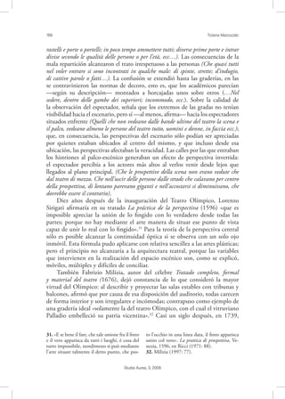 166 Tiziana Mazzucato
Studia Aurea, 3, 2009
rastelli e porte o portelli; in poco tempo ammettere tutti; diverse prime porte e intrar
divise secondo le qualità delle persone o per l’età, ecc…). Las consecuencias de la
mala repartición alcanzaron el trato irrespetuoso a las personas (Che quasi tutti
nel voler entrare si sono incontrati in qualche male: di spinte, strette; d’indugio,
di cattive parole o fatti…). La confusión se extendió hasta las graderías, en las
se contravinieron las normas de decoro, esto es, que los académicos parecían
—según su descripción— montados a horcajadas unos sobre otros (…Nel
sedere, dentro delle gambe dei superiori; incommodo, ecc.). Sobre la calidad de
la observación del espectador, señala que los extremos de las gradas no tenían
visibilidad hacia el escenario, pero sí —al menos, aﬁrma— hacia los espectadores
situados enfrente (Quelli che non vedeano dalle bande ultime del teatro la scena e
il palco, vedeano almeno le persone del teatro tutto, uomini e donne, in faccia ecc.);
que, en consecuencia, las perspectivas del escenario sólo podían ser apreciadas
por quienes estaban ubicados al centro del mismo, y que incluso desde esa
ubicación, las perspectivas afectaban la veracidad. Las calles por las que entraban
los histriones al palco-escénico generaban un efecto de perspectiva invertida:
el espectador percibía a los actores más altos al verlos venir desde lejos que
llegados al plano principal. (Che le prospettive della scena non erano vedute che
dal teatro di mezzo. Che nell’uscir delle persone dalle strade che calavano per centro
della prospettiva, di lontano parevano giganti e nell’accostarsi si diminuivano, che
dovrebbe essere il contrario).
Diez años después de la inauguración del Teatro Olímpico, Lorenzo
Sirigati aﬁrmaría en su tratado La práctica de la perspectiva (1596) «que es
imposible apreciar la unión de lo ﬁngido con lo verdadero desde todas las
partes; porque no hay mediante el arte manera de situar ese punto de vista
capaz de unir lo real con lo ﬁngido».31
Para la teoría de la perspectiva central
sólo es posible alcanzar la continuidad óptica si se observa con un solo ojo
inmóvil. Esta fórmula pudo aplicarse con relativa sencillez a las artes plásticas;
pero el principio no alcanzaría a la arquitectura teatral, porque las variables
que intervienen en la realización del espacio escénico son, como se explicó,
móviles, múltiples y difíciles de conciliar.
También Fabrizio Milizia, autor del célebre Tratado completo, formal
y material del teatro (1676), dejó constancia de lo que consideró la mayor
virtud del Olímpico: al describir y proyectar las salas estables con tribunas y
balcones, aﬁrmó que por causa de esa disposición del auditorio, todas carecen
de forma interior y son irregulares e incómodas; contrapuso como ejemplo de
una gradería ideal «solamente la del teatro Olímpico, con el cual el vitruviano
Palladio embelleció su patria vicentina».32
Casi un siglo después, en 1739,
31. «E se bene il fare, che tale unione fra il ﬁnto
e il vero apparisca da tutti i luoghi, è cosa del
tutto impossibile, nondimeno si può mediante
l’arte situare talmente il detto punto, che pos-
to l’occhio in una linea data, il ﬁnto apparisca
unito col vero». La prattica di prospettiva, Ve-
nezia, 1596, en Ricci (1971: 88).
32. Milizia (1997: 77).
 