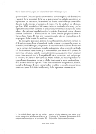Idea del espacio escénico y lugares para la representación teatral entre los siglos XV y XVI. 141
Studia Aurea, 3, 2009
aparato teatral. Gracias al perfeccionamiento de la ilusión óptica y a la distribución
y control de la intensidad de la luz se potenciaron los artiﬁcios escénicos y se
legitimaron, de este modo, las nociones de deleite y maravilla que dominarían
durante mucho tiempo el concepto de teatro. Ha de señalarse, no obstante,
que hasta 1540 no existían ediﬁcios especialmente destinados al teatro y que las
representaciones solían realizarse en estructuras provisionales encajonadas en los
salones y los patios de los palacios reales. La práctica de construir teatros efímeros
también condicionó la distribución de los teatros estables que prevalecieron en
Europa hasta ﬁnales del siglo , y cuyas tipologías aún son reconocibles en la
mayor parte de los teatros del occidente latino.
En las páginas que siguen quisiera abordar la cuestión del espacio escénico en
el Renacimiento mediante el estudio de las dos vertientes que contribuyeron a su
materialización:laﬁlológica,queprovienedeloscomentariosaloslibrosdeVitruvio
y de la escritura de los primeros tratados quinientistas sobre perspectiva aplicada
a la decoración de los escenarios, y la arquitectónica, que resultó de la práctica de
improvisar estructuras teatrales en espacios concebidos para otros ﬁnes. Concluiré
esta revisión sumaria con la descripción del teatro renacentista más antiguo que
se conserva, el Olímpico de Vicenza de Andrea Palladio. El modelo palladiano es
especialmente importante porque revela los intereses de la teoría arquitectónica y
de la práctica teatral del siglo . Varios de sus elementos han permitido, además,
completar la imagen de otros escenarios hoy perdidos, y, con ello, reconstruir un
momento capital de la historia del teatro y de las representaciones escénicas.1
1. Este artículo forma parte de una investi-
gación mayor sobre la inﬂuencia del arte y la
arquitectura humanistas en la concepción del
espacio escénico moderno, que realizo en el
Seminario de Poética del Renacimiento de la
Universidad Autónoma de Barcelona.
 