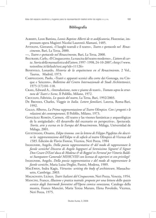 Idea del espacio escénico y lugares para la representación teatral entre los siglos XV y XVI. 169
Studia Aurea, 3, 2009
Bibliografía
A, Leon Battista, Leonis Baptiste Alberti de re aediﬁcatoria, Florentiae, im-
pressum opera Magistri Nicolai Laurentii Alamani, 1485.
A, Giovanni, «I luoghi teatrali e il teatro», Teatro e spettacolo nel Rinas-
cimento, Bari, La Terza, 2000.
––, Teatro e spettacolo nel Rinascimento, Bari, La Terza, 2000.
B,Carlo,«IlCinquecento.Lanascitadelteatromoderno», L’attoredicar-
ta.Storiadellamanualisticadell’attore,1997-1998,24-10-2007,<http://www.
tesionline.it/default/tesi.asp?idt=11126>
B, Lonardo, Historia de la arquitectura en el Renacimiento, 2 Vol.,
Taurus, Madrid, 1973.
C, Paolo, «Teatri e apparati scenici alla corte dei Gonzaga, tra Cin-
que e Seicento», Bollettino del Centro Internazionale di Studi Architettonici,
1975 (17)101-118.
C, Edward A., «Introduzione, note e piante di teatri», Trattato sopra la strut-
tura de’ Teatri e Scene, Il Poliﬁlo, Milano, 1972.
C, Fabrizio, Lo spazio del teatro, La Terza, Bari, 1992/2003.
D B, Charles, Viaggio in Italia. Lettere familiari, Laterza, Roma-Bari,
1992.
G, Alberto, La Prima rappresentazione al Teatro Olimpico. Con i progetti e le
relazioni dei contemporanei, Il Poliﬁlo, Milano, 1973.
G R, Carmen, «El teatro y las visones fantásticas y arqueológicas
de la antigüedad»; «El desarrollo del escenario en perspectiva», Spectacula.
Teoría, arte y escena en la Europa del Renacimiento, Málaga, Universidad de
Málaga, 2001.
G, Orsatto, Edipo tiranno. con la lettera di Filippo Pigafetta che descri-
ve la rappresentazione dell’Edipo re di sofocle al teatro Olimpico di Vicenza del
1585. Edición de Flavio Fiorese, Vicenza, Neri Pozza, 1984
I, Angelo, Della poesia rappresentativa & del modo di rappresentare le
favole sceniche/ Discorso di Angelo Ingegneri al Serenissimo Signore/ il Signor
Don Cesare D’Este/ duca di Modena & di Reggio/ in Ferrara/ per Vittorio Baldi-
ni Stampatore Camerale/ MDXCVIII/ con licenza di superiori et con privilegi/
I, Angelo, Della poesia rappresentativa e del modo di rappresentare le
favole sceniche, Maria Luisa Doglio, Panini, Modena, 1989.
ME, Indra Kagis, Vitruvios: writing the body of architetcure, Massachu-
setts, Cambrige, 2003.
M, Licisco, Teatri Italiani del Cinquecento, Neri Pozza, Venezia, 1954.
M, Franco, Illusione e pratica teatrale: proposte per una lettura dello spazio
scenico dagli Intermedi ﬁorentini all’Opera comica veneziana, Catalogo della
mostra, Franco Mancini, Maria Teresa Muraro, Elena Povoledo, Vicenza,
Neri Pozza, 1975.
 