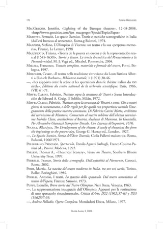 170 Tiziana Mazzucato
Studia Aurea, 3, 2009
MG, Jennifer, «Lighting of the Baroque theatres», 12-08-2008,
<http://www.geocities.com/jen_macgregor/SpecialTopicsPaper>
M, Ferrucio, Lo spazio Scenico. Teorie e tecniche scenograﬁche in Italia
(dall’età barocca al setecento), Roma,g Bulzoni, 1974.
M, Stefano, L’Olimpico di Vicenza: un teatro e la sua «perpetua memo-
ria», Firenze, Le Lettere, 1998
M, Tiziana, «Teoría de la puesta en escena y de la representación tea-
tral (1545-1630)», Teoría y Teatro. La teoría dramática del Renacimiento a la
Posmodernidad, M. J. Vega ed., Mirabel, Pontevedra, 2004.
M, Francesco, Trattato completo, materiale e formale del teatro, Forni, Bo-
logna, 1997.
M, Cesare, «Il teatro nella tradizione vitruviana: da Leon Battista Alber-
ti a Daniele Barbaro», Biblioteca teatrale, 1 (1971) 30-46.
––, «Les rapports entre la scène et les spectateurs dans le théâtre italien du 
siècle», Éditions du centre national de la recherche scientiﬁque, Paris, 1986,
(VII) 61-71.
M C, Fabrizio, Trattato sopra la struttura de’ Teatri e Scene; Introduc-
ción de Edward A. Craig, Il Poliﬁlo, Milán, 1972.
M C, Fabrizio, Trattato sopra la struttura de Theatri e scene. Che a nostri
giorni si costumavano, e delle regole per far quelli con proportione secondo l’inse-
gnamento della pratica maestra commune. Di Fabricio Carini Motta, architetto
del serenissimo di Mantova, Consacrato al merito sublime dell’altezza serenissi-
ma Isabella Clara, arciduchessa d’Austria, duchessa di Mantova. In Guastalla,
Per Alessandro Giauazzi Stampator Ducale. Con Licenza de’Superiori, 1676.
N, Allardyce, The Development of the theatre. A study of theatrical Art from
the beginnings to the present day, George G. Harrap ed., London, 1927.
––, Lo Spazio Scenico, Storia dell’Arte Teatrale, Clelia Falletti traduttrice, Roma,
Bulzoni, 1966/1971.
P P, Spectacula, Danilo Aguzzi Barbagli, Franco Cosimo Pa-
nini ed., Panini: Modena, 1992.
P, Thomas A., «Theatrical Scenery», Vasari on Theatre, Southern Illinois
University Press, 1999.
P, Franco, Storia della scenograﬁa. Dall’antichità al Novecento, Carocci,
Roma, 2002.
P, Marzia, La nascita del teatro moderno in Italia, tra xve xvi secolo, Torino,
Bollati Boringhieri, 1989.
P, Antonio, I teatri. Lo spazzio dello spettacolo. Dal teatro umanistico al
teatro dell’opera, Firenze: Sansoni, 1973.
P, Lionello, Breve storia del Teatro Olimpico, Neri Pozza, Venecia, 1963.
––, La rappresentazione inaugurale dell’Olimpico. Appunti per la restituzione
di uno spettacolo rinascimentales, Critica d’Arte, IX/2 (1962)57-63 y IX/3
(1962)57-69.
––, Andrea Palladio. Opera Completa. Mondadori Electa, Milano, 1977.
 