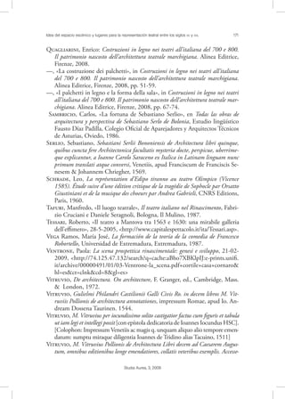 Idea del espacio escénico y lugares para la representación teatral entre los siglos XV y XVI. 171
Studia Aurea, 3, 2009
Q, Enrico: Costruzioni in legno nei teatri all’italiana del 700 e 800.
Il patrimonio nascosto dell’architettura teatrale marchigiana. Alinea Editrice,
Firenze, 2008.
––, «La costruzione dei palchetti», in Costruzioni in legno nei teatri all’italiana
del 700 e 800. Il patrimonio nascosto dell’architettura teatrale marchigiana.
Alinea Editrice, Firenze, 2008, pp. 51-59.
––, «I palchetti in legno e la forma della sala», in Costruzioni in legno nei teatri
all’italiana del 700 e 800. Il patrimonio nascosto dell’architettura teatrale mar-
chigiana. Alinea Editrice, Firenze, 2008, pp. 67-74.
S, Carlos, «La fortuna de Sebastiano Serlio», en Todas las obras de
arquitectura y perspectiva de Sebastiano Serlo de Bolonia, Estudio lingüístico
Fausto Díaz Padilla, Colegio Oﬁcial de Aparejadores y Arquitectos Técnicos
de Asturias, Oviedo, 1986.
S, Sebastiano, Sebastiani Serlii Bononiensis de Architectura libri quinque,
quibus cuncta fere Architectonica facultatis mysteria docte, perspicue, uberrime-
que explicantur, a Ioanne Carolo Saraceno ex Italica in Latinam linguam nunc
primum translati atque conversi, Venetiis, apud Franciscum de Franciscis Se-
nesem & Johannem Chriegher, 1569.
S, Leo, La représentation d’Edipo tiranno au teatro Olimpico (Vicence
1585). Étude suive d’une édition critique de la tragédie de Sophocle par Orsatto
Giustiniani et de la musique des choeurs par Andrea Gabrieli, CNRS Editions,
Paris, 1960.
T, Manfredo, «Il luogo teatrale», Il teatro italiano nel Rinascimento, Fabri-
zio Cruciani e Daniele Seragnoli, Bologna, Il Mulino, 1987.
T, Roberto, «Il teatro a Mantova tra 1563 e 1630: una mirabile galleria
dell’eﬃmero», 28-5-2005, <http://www.capitalespettacolo.it/ita/Tessari.asp>.
V Ramos, María José, La formación de la teoría de la comedia de Francesco
Robortello, Universidad de Extremadura, Extremadura, 1987.
V, Paola: La scena prospettica rinascimentale: genesi e sviluppo, 21-02-
2009, <http://74.125.47.132/search?q=cache:aBho7XBKlpIJ:e-prints.uniﬁ.
it/archive/00000491/01/03-Ventrone-la_scena.pdf+cortile+casa+cornaro&
hl=es&ct=clnk&cd=8&gl=es>
V, De architectura. On architecture, F. Granger, ed., Cambridge, Mass.
& London, 1972.
V, Gulielmi Philandri Castilionii Galli Civis Ro. in decem libros M. Vit-
ruviis Pollionis de architectura annotationes, impressum Romae, apud Io. An-
dream Dossena Taurinen. 1544.
V, M. Vitruvius per iocundissimo solito castigatior factus cum ﬁguris et tabula
ut iam legi et intellegi possit[con epístola dedicatoria de Ioannes Iocundus HSC].
[Colophon: Impressum Venetiis ac magis q. unquam aliquo alio tempore emen-
datum: sumptu miraque diligentia Ioannes de Tridino alias Tacuino, 1511]
V, M. Vitruvius Pollionis de Architectura Libri decem ad Caesarem Augus-
tum, omnibus editionibus longe emendatiores, collatis veteribus exemplis. Accesse-
 