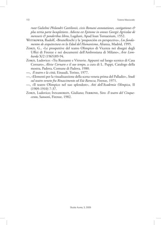 172 Tiziana Mazzucato
Studia Aurea, 3, 2009
runt Gulielmi Philandri Castilionii, civis Romani annotationes, castigationes &
plus tertia parte locupletiores. Adiecta est Epitome in omnes Georgii Agricolae de
mensuris & ponderibus libros, Lugduni, Apud Ioan Tornaesium, 1552.
W, Rudolf, «Brunelleschi y la ‘proporción en perspectiva», Los funda-
mentos de arquitectura en la Edad del Humanismo, Alianza, Madrid, 1995.
Z, G., «Le prospettive del teatro Olimpico di Vicenza nei disegni degli
Uﬃzi di Firenze e nei documenti dell’Ambrosiana di Milano», Arte Lom-
barda X/2 (1965)89-94.
Z, Ludovico: «Tra Ruzzante e Vitruvio. Appunti sul luogo scenico di Casa
Cornaro», Alvise Cornaro e il suo tempo, a cura di L. Puppi, Catalogo della
mostra, Padova, Comune di Padova, 1980.
––, Il teatro e la città, Einaudi, Torino, 1977.
––, «Elementi per la visualizazzione della scena veneta prima del Palladio», Studi
sul teatro veneto fra Rinascimento ed Età Barocca, Firenze, 1971.
––, «Il teatro Olimpico nel suo splendore», Atti dell’Academia Olimpica, II
(1909-1910) 7-37.
Z, Ludovico; I, Giuliano; F, Siro: Il teatro del Cinque-
cento, Sansoni, Firenze, 1982.
 