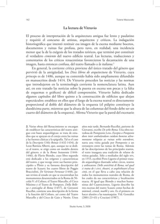 142 Tiziana Mazzucato
Studia Aurea, 3, 2009
La lectura de Vitruvio
El proceso de interpretación de la arquitectura antigua fue lento y paulatino
y requirió el concurso de artistas, arquitectos y críticos. La indagación
historiográﬁca que intentó restituir esa imagen de la escena mediante bocetos,
documentos y ruinas fue profusa, pero tuvo, en realidad, una incidencia
menor que la de la exégesis de los tratados teóricos, que terminó por constituir
el verdadero cimiento del nuevo ediﬁcio teatral. Las lecturas, traducciones y
comentarios de los críticos renacentistas favorecieron la decantación de una
imagen, hasta entonces confusa, del teatro llamado a la italiana.2
En general, la corriente crítica proviene del único tratado del género que
pervivió de la antigüedad, los Diez libros de arquitectura de Vitruvio, cuya
princeps es de 1486, aunque su contenido había sido ampliamente difundido
en manuscritos desde 1414. De Vitruvio proceden las noticias y las normas
que introdujeron en la terminología corriente la nomenclatura latina. Aun
así, en este tratado las noticias sobre la puesta en escena son pocas y (a falta
de esquemas o gráﬁcos) de difícil comprensión. Vitruvio había dedicado
algunos capítulos del libro quinto a la construcción de ediﬁcios que alojan
espectáculos: establece en ellos que el largo de la escena teatral es directamente
proporcional al doble del diámetro de la orquesta (el púlpito constituye la
duodécima parte, mientras que la altura de las columnas del fondo debe ser un
cuarto del diámetro de la orquesta). Aﬁrma Vitruvio que la pared del escenario
2. Varias obras del Renacimiento se encargan
de establecer las características del teatro anti-
guo con bases arqueológicas: se trata de estu-
dios que se apoyan en el cotejo entre las ruinas
y las fuentes clásicas y la epigrafía. Tal es el caso
de la Descriptio Urbis Romae (1432-1434), de
Leon Battista Alberti, que, aunque no se dedi-
ca al teatro, se erige como un modelo dentro
del género; o de la Roma Instaurata (1444-
1446), de Flavio Biondo, cuyo libro segundo
está dedicado a los orígenes y características
del teatro, y que recoge entre sus fuentes prin-
cipales a Plinio y su fastuosa descripción del
teatro de Scauro; los cuatro libros de Poggio
Bracciolini, De Varietate Fortunae (1448), pa-
san revista al estado en que se encontraban los
monumentos desenterrados en la Roma de Ni-
colás V: el Coliseo, el Teatro Marcello, el Circo
Máximo y el Teatro de Pompeyo. Della Belle-
za e anticaglia di Roma (1457), de Giovanni
Rucellai, contiene una descripción de la forma
y la función del Coliseo, así como del Teatro
Marcello y del Circo de Gaio y Nerón. Unos
años más tarde, Bernardo Rucellai, pariente de
Giovanni, escribe De urbe Roma. Una obra no-
vedosa de Pomponio Leto, Excepta a Pomponio
dum inter ambulandum cuidam bomino ultra-
montano reliquias ac ruinas urbis ostenderet,
narra una visita guiada por Pomponio a un
extranjero entre las ruinas de Roma. Además
de las descripciones de los principales teatros,
el texto inaugura una tradición de relatos de
visitas guiadas. Sólo a mediados del siglo ,
en 1553, escribió Pirro Ligorio el primer trata-
do arqueológico ilustrado sobre circos, teatros
y anﬁteatros: Delle antichità di Roma, nel qual
si tratta de i circi, theatri, et anphitheatri d’essa
città, en el que lleva a cabo una relación de
todos los monumentos teatrales de Roma, de
los cuales da sus características y localización
exacta. Al igual que Biondo y muchos huma-
nistas del Cuatrocientos, Ligorio describe las
tres escenas del teatro Scauro como hechas de
mármol, cristal, marﬁl y oro. Es el primero en
hacer alusión a las naumaquias. Vid. González
(2001:23-43) y Cruciani (1987).
 