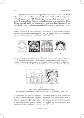 144 Tiziana Mazzucato
Studia Aurea, 3, 2009
La primera lectura crítica de los preceptos vitruvianos la hace Leon Batista
Alberti, entre 1443 y 1452, y está recogida en su tratado de De re aediﬁcatoria,
publicado póstumo en 1485. El teatro que propone Alberti en el Cuarto Libro
consta de una escalinata (la cavea) rematada por una logia (una galería abierta
al frente y cerrada atrás), con un escenario y un área mediana (la orquesta), que
fue reducida de un círculo (como proponía Vitruvio) a un semicírculo.4
El área
por hacer su exposición de forma sistemática y
coherente, y con un método basado en los prin-
cipios aristotélicos, pitagóricos y euclídeos, y
por contar con las ilustraciones de Andrea Palla-
dio. Vid. González (2001: 87-122) y Molinari
(1972 : 431-449).
4. Sucesivamente, y a partir de la propuesta
de Alberti, Giocondo, Cesariano y Bárbaro
inscriben los cuatro triángulos que determi-
nan toda la planta del ediﬁcio teatral diseña-
da por Vitruvio, no en la orquesta —donde
originalmente estaban emplazados— sino en
el perímetro mismo del teatro. Con ello, van
desplazando y, literalmente, reduciendo el es-
cenario. A los errores interpretativos se suma,
por otra parte, el hecho de que Vitruvio dedi-
có a la escena sólo unos breves pasajes. Moli-
nari (1971:31-32).
!!!!
a b c d
Figura 1
De izquierda a derecha: a) Planta del teatro griego de la edición de Fra Giocondo al De architectura de Vitruvio,
1511. b) Planta del teatro romano de la edición de Cesare Cesariano al De architectura de Vitruvio, 1521.
c) Planta del teatro romano de la edición de B attista Caporali alDe architectura de Vitruvio, 1536. d) Planta del
teatro romano, ilustración de Andrea Palladio a la edición delDe architectura de Vitruvio de Daniele Barbaro, 1556.
! !
a b
Figura 2
Cesare Cesariano, a) Tabla del sistema de la armonía y
b) Esquema de resonancia acústica del auditorio, ilustraciones al De architectura de Vitruvio, 1521.
 