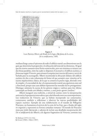 Idea del espacio escénico y lugares para la representación teatral entre los siglos XV y XVI. 145
Studia Aurea, 3, 2009
mediana funge como el epicentro de todo el ediﬁcio teatral: sus dimensiones son la
guía que determina la proporción y la ubicación del resto de los elementos. Al igual
que los teatros romanos tiene forma semicircular, pero sus extremos se retraen con
dos líneas paralelas, entre las cuales se disponen el escenario y el ediﬁcio escénico, o
fronscenae según Vitruvio, para rematar la arquitectura interna del teatro y servir de
fachada para la escenografía. Alberti recomienda la ubicación delante del ediﬁcio
escénico de dos o más columnatas de forma tal que asemejen casas: sintetiza así la
escena arquitectónica clásica, de la que se conserva la puerta regia, decorada como
los templos, y la necesidad de dar a la representación teatral una apariencia más real
y funcional, porque esas casas debían representar las moradas de los protagonistas.
Distingue asimismo la escena de los géneros trágico y satírico; para éste último
contempla un fondo con árboles y montes, y otras partes agrestes similares.5
Alberti inauguró una tradición, a mitad de camino entre la interpretación
anticuariaylapropuestainnovadora,quecalaríahondoentresuscontemporáneos.
Los traductores de Vitruvio, que ya habían incorporado sus comentarios,
comenzaron también a reﬂexionar y observar las nuevas posibilidades del
espacio escénico. Ejemplo de esta reelaboración es el tratado de Pellegrino
Prisciano, un humanista al servicio de la corte de los Este, que a ﬁnales del siglo
 organizó y representó en Ferrara comedias romanas.6
El tratado de Prisciano
tiene por título Spectacula, y además de incluir una detallada interpretación del
De re aediﬁcatoria de Alberti y de algunos fragmentos de Vitruvio, contiene tres
5. Molinari (1972:112-116).
6. Ferrari (1982) y Tafuri (1987).
! !
a b
Figura 3
Leon Battista Alberti, a) Alzado de la logia y b) planta de la cávea,
De re aediﬁcatoria, 1485.
 