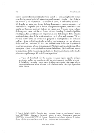 146 Tiziana Mazzucato
Studia Aurea, 3, 2009
nuevas recomendaciones sobre el espacio teatral: (1) considera plausible incluir
entre los lugares de la ciudad adecuados para hacer espectáculos el foro, la logia,
los pórticos y las columnatas —y no sólo el teatro, el anﬁteatro y el circo—
(2) describe un teatro con «forma de luna decreciente», entre cuyas partes —el
área mediana, las gradas que la rodean y los pórticos superior y externo— des-
taca la que llama un exagerato pulpito, un espacio que Prisciano pone en lugar
de la orquesta y que está dotada de una tribuna elevada y destinada al público
privilegiado. Sus consideraciones no provienen sólo de la exégesis de los estudios
arquitectónicos, sino de la praxis adquirida en el oﬁcio del montaje. Tal vez
por ello escribe entre las acotaciones que para la escenografía de las comedias
podrían erigirse «ediﬁcios privados y civiles, con ventanas y puertas, a imagen
de los ediﬁcios comunes». Es ésta una reelaboración de la idea albertiana de
construir una escena urbana con casas, pero Prisciano sugiere además que deben
asemejarse a las de la ciudad donde se desarrolla la fábula. (3) Por último, retoma
la idea antigua de las máquinas para el cambio de escenario (scena mutabile), los
prismas triangulares que Vitruvio llamaba periaktoi.
... Y por tal disimilitud entre las escenas, con gran ingenio aquellos antiguos
arquitectos usaban una máquina versátil que continuamente cambiaba la forma y
la fachada del escenario, y que a placer rápidamente mostraba palacios de señores,
casas de ciudadanos, selvas, así como lo dictaba la necesidad y lo exigía el propósito
de las fábulas.7
7. Aguzzi Barbagli (1992). También Mo-
linari (1972:140), Cruciani e Seragnoli
(1987:56) y Mariotti (1973:53-76) En esta
última edición se recogen la mayoría de los
tratados (íntegra o parcialmente) concer-
nientes al teatro y la puesta en escena del
Renacimiento italiano, así como de las ilus-
traciones que los acompañan.
 
