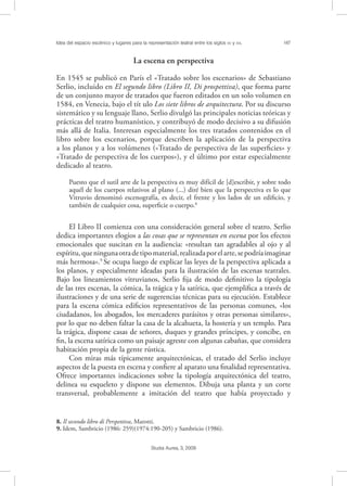Idea del espacio escénico y lugares para la representación teatral entre los siglos XV y XVI. 147
Studia Aurea, 3, 2009
La escena en perspectiva
En 1545 se publicó en París el «Tratado sobre los escenarios» de Sebastiano
Serlio, incluido en El segundo libro (Libro II, Di prospettiva), que forma parte
de un conjunto mayor de tratados que fueron editados en un solo volumen en
1584, en Venecia, bajo el tít ulo Los siete libros de arquitectura. Por su discurso
sistemático y su lenguaje llano, Serlio divulgó las principales noticias teóricas y
prácticas del teatro humanístico, y contribuyó de modo decisivo a su difusión
más allá de Italia. Interesan especialmente los tres tratados contenidos en el
libro sobre los escenarios, porque describen la aplicación de la perspectiva
a los planos y a los volúmenes («Tratado de perspectiva de las superﬁcies» y
«Tratado de perspectiva de los cuerpos»), y el último por estar especialmente
dedicado al teatro.
Puesto que el sutil arte de la perspectiva es muy difícil de [d]escribir, y sobre todo
aquél de los cuerpos relativos al plano (...) diré bien que la perspectiva es lo que
Vitruvio denominó escenografía, es decir, el frente y los lados de un ediﬁcio, y
también de cualquier cosa, superﬁcie o cuerpo.8
El Libro II comienza con una consideración general sobre el teatro. Serlio
dedica importantes elogios a las cosas que se representan en escena por los efectos
emocionales que suscitan en la audiencia: «resultan tan agradables al ojo y al
espíritu,queningunaotradetipomaterial,realizadaporelarte,sepodríaimaginar
más hermosa».9
Se ocupa luego de explicar las leyes de la perspectiva aplicada a
los planos, y especialmente ideadas para la ilustración de las escenas teatrales.
Bajo los lineamientos vitruvianos, Serlio ﬁja de modo deﬁnitivo la tipología
de las tres escenas, la cómica, la trágica y la satírica, que ejempliﬁca a través de
ilustraciones y de una serie de sugerencias técnicas para su ejecución. Establece
para la escena cómica ediﬁcios representativos de las personas comunes, «los
ciudadanos, los abogados, los mercaderes parásitos y otras personas similares»,
por lo que no deben faltar la casa de la alcahueta, la hostería y un templo. Para
la trágica, dispone casas de señores, duques y grandes príncipes, y concibe, en
ﬁn, la escena satírica como un paisaje agreste con algunas cabañas, que considera
habitación propia de la gente rústica.
Con miras más típicamente arquitectónicas, el tratado del Serlio incluye
aspectos de la puesta en escena y conﬁere al aparato una ﬁnalidad representativa.
Ofrece importantes indicaciones sobre la tipología arquitectónica del teatro,
delinea su esqueleto y dispone sus elementos. Dibuja una planta y un corte
transversal, probablemente a imitación del teatro que había proyectado y
8. Il secondo libro di Perspettiva, Marotti.
9. Idem, Sambricio (1986: 259)(1974:190-205) y Sambricio (1986).
 