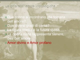 Le differenti letture iconologicheDue donne si incontrano alla fontana dell’amore?Due diversi gradi di carità?La figura vestita è la futura sposaLa donna nuda rappresenta Venere, dea dell’amoreAmor divino e Amor profano