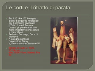 Le corti e il ritratto di parataTra il 1519 e 1523 esegue dipinti di soggetto mitologico per il camerino di Alfonso d’Este, duca di Ferrara. Questo gli permette di fare molte importanti conoscenze e committenti:Federico Gonzaga, Duca di MantovaA Bologna conosce l’Imperatore Carlo V, incoronato da Clemente VIIRitratto di Carlo V, 1523-33, olio su tela, 192X111cm, Madrid, Prado