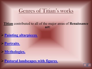 Genres of Titian’s works
Titian contributed to all of the major areas of Renaissance
art:
Painting altarpieces.
Portraits.
Mythologies.
Pastoral landscapes with figures.
 