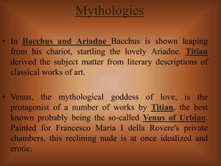 Mythologies
• In Bacchus and Ariadne Bacchus is shown leaping
from his chariot, startling the lovely Ariadne. Titian
derived the subject matter from literary descriptions of
classical works of art.
• Venus, the mythological goddess of love, is the
protagonist of a number of works by Titian, the best
known probably being the so-called Venus of Urbino.
Painted for Francesco Maria I della Rovere's private
chambers, this reclining nude is at once idealized and
erotic.
 