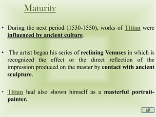 Maturity
• During the next period (1530-1550), works of Titian were
influenced by ancient culture.
• The artist began his series of reclining Venuses in which is
recognized the effect or the direct reflection of the
impression produced on the master by contact with ancient
sculpture.
• Titian had also shown himself as a masterful portrait-
painter.
 