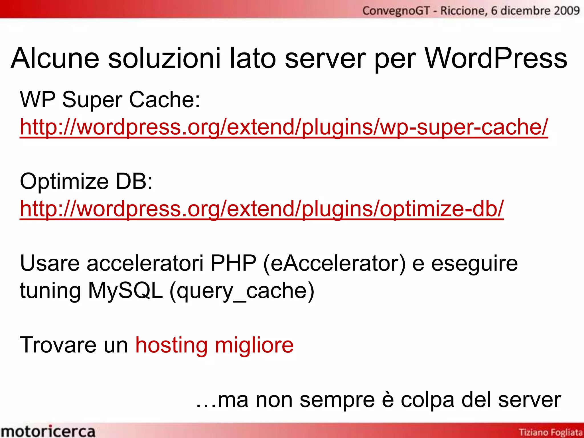 Alcune soluzioni lato server per WordPressWP Super Cache:http://wordpress.org/extend/plugins/wp-super-cache/Optimize DB:http://wordpress.org/extend/plugins/optimize-db/Usare acceleratori PHP (eAccelerator) e eseguiretuningMySQL (query_cache)Trovare un hosting migliore…ma non sempre è colpa del server