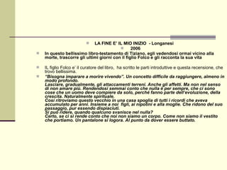   LA FINE E’ IL MIO INIZIO - Longanesi
                                                2006
   In questo bellissimo libro-testamento di Tiziano, egli vedendosi ormai vicino alla
    morte, trascorre gli ultimi giorni con il figlio Folco e gli racconta la sua vita

   IL figlio Folco e’ il curatore del libro, ha scritto le parti introduttive e questa recensione, che
    trovo bellissima.
   “Bisogna imparare a morire vivendo”. Un concetto difficile da raggiungere, almeno in
    modo profondo.
    Lasciare, gradualmente, gli attaccamenti terreni. Anche gli affetti. Ma non nel senso
    di non amare più. Rendendosi semmai conto che nulla è per sempre, che ci sono
    cose che un uomo deve compiere da solo, perché fanno parte dell’evoluzione, della
    crescita. Naturalmente spirituale.
    Così ritroviamo questo vecchio in una casa spoglia di tutti i ricordi che aveva
    accumulato per anni. Insieme a noi figli, ai nipotini e alla moglie. Che ridono del suo
    passaggio, pur essendo dispiaciuti.
    Si può ridere, quando qualcuno svanisce nel nulla?
    Certo, se ci si rende conto che noi non siamo un corpo. Come non siamo il vestito
    che portiamo. Un pantalone si logora. Al punto da dover essere buttato.
 