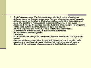   Così il corpo umano. L’anima non invecchia. Ma il corpo si consuma.
    Noi non siamo un braccio, una mano. Noi non siamo nemmeno il cervello.
    Noi non siamo un involucro. Quando questa esteriorità si esaurisce, non
    resta che cambiare. Presupposto fondamentale però è il non avere
    rimpianti. E mio padre si trova in una situazione di vantaggio. Ha viaggiato,
    conosciuto culture diverse, realizzato ogni suo sogno.
    Ha visto la guerra del Vietnam, con la vittoria dei khmer-rossi.
    E’ entrato nel mondo di Mao, in cui credeva fortemente.
    Ha vissuto nel triste Giappone.
    La Russia.
    Ed in fine l’India, che gli ha permesso di venire in contatto con il proprio
    intimo.
    Il passo più importante, dice, è stato sull’Himalaya, con il vecchio della
    montagna, a meditare. A vivere di silenzi, di conversazioni, di natura.
    Questo gli ha permesso di comprendere la futilità della materialità.
 