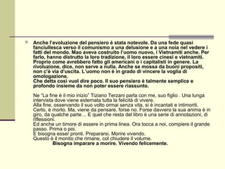    Anche l’evoluzione del pensiero è stata notevole. Da una fede quasi
    fanciullesca verso il comunismo a una delusione e a una noia nel vedere i
    fatti del mondo. Mao aveva costruito l’uomo nuovo, i Vietnamiti anche. Per
    farlo, hanno distrutto la loro tradizione, il loro essere cinesi e vietnamiti.
    Proprio come avrebbero fatto gli americani o i capitalisti in genere. La
    rivoluzione, dice, non serve a nulla. Anche se mossa da buoni propositi,
    non c’è via d’uscita. L’uomo non è in grado di vincere la voglia di
    omologazione.
    Che detta così vuol dire poco. Il suo pensiero è talmente semplice e
    profondo insieme da non poter essere riassunto.
    Ne “La fine è il mio inizio” Tiziano Terzani parla con me, suo figlio . Una lunga
    intervista dove viene esternata tutta la felicità di vivere.
    Alla fine, osservando il suo volto ormai senza vita, si è incantati e intimoriti.
    Certo, è morto. Ma, viene da pensare, forse no. Forse davvero la sua anima è in
    giro, da qualche parte… E quel che resta del libro è una serie di annotazioni, di
    riflessioni.
    Ed anche un timore di essere in prima linea. Ora tocca a noi, compiere il grande
    passo. Prima o poi.
    E bisogna esser pronti. Prepararsi. Morire vivendo.
    Questo è il monito che rimane, col chiudere il volume.
              Bisogna imparare a morire. Vivendo felicemente.
 