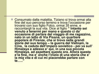  Consumato dalla malattia, Tiziano si trova ormai alla
  fine del suo percorso terreno e trova l’occasione per
  trovarsi con suo figlio Folco, ormai 35 enne, e
  raccontargli la sua vita. Dice al figlio “ Intanto sei
  venuto a tenermi per mano e questo ci da’
  occasione di parlare del viaggio di me ragazzino,
  nato in un letto di Via Pisana, un quartiere
  popolare di Firenze, che si trova nelle grandi
  storie del suo tempo – la guerra del Vietnam, la
  Cina, la caduta dell’impero sovietico - poi va sull’
  Himalaya e adesso e’ qui, in una sua piccola
  Himalaya, ad aspettare questa ora. Allora questa
  e’la fine, ma e’ anche l’inizio di una storia che e’
  la mia vita e di cui mi piacerebbe parlare con
  te…..”
 