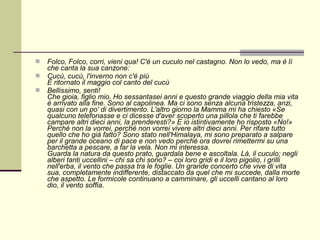    Folco, Folco, corri, vieni qua! C'è un cuculo nel castagno. Non lo vedo, ma è lì
    che canta la sua canzone:
   Cucù, cucù, l'inverno non c'è più
    È ritornato il maggio col canto del cucù
   Bellissimo, senti!
    Che gioia, figlio mio. Ho sessantasei anni e questo grande viaggio della mia vita
    è arrivato alla fine. Sono al capolinea. Ma ci sono senza alcuna tristezza, anzi,
    quasi con un po' di divertimento. L'altro giorno la Mamma mi ha chiesto «Se
    qualcuno telefonasse e ci dicesse d'aver scoperto una pillola che ti farebbe
    campare altri dieci anni, la prenderesti?» E io istintivamente ho risposto «No!»
    Perché non la vorrei, perché non vorrei vivere altri dieci anni. Per rifare tutto
    quello che ho già fatto? Sono stato nell'Himalaya, mi sono preparato a salpare
    per il grande oceano di pace e non vedo perché ora dovrei rimettermi su una
    barchetta a pescare, a far la vela. Non mi interessa.
    Guarda la natura da questo prato, guardala bene e ascoltala. Là, il cuculo; negli
    alberi tanti uccellini – chi sa chi sono? – coi loro gridi e il loro pigolio, i grilli
    nell'erba, il vento che passa tra le foglie. Un grande concerto che vive di vita
    sua, completamente indifferente, distaccato da quel che mi succede, dalla morte
    che aspetto. Le formicole continuano a camminare, gli uccelli cantano al loro
    dio, il vento soffia.
 
