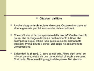  Citazioni dal libro

 A volte bisogna rischiar, fare altre cose. Occorre rinunziare ad
   alcune garanzie perché sono anche delle condizioni.

 Che cos'è che ci fa così spavento della morte? Quello che ci fa
   paura, che ci congela davanti a quel momento è l'idea che
   scomparirà in quel attimo tutto quello a cui noi siamo tanto
   attaccati. Prima di tutto il corpo. Del corpo ne abbiamo fatto
   un'ossessione.

 E ricordati, io ci sarò. Ci sarò su nell'aria. Allora ogni tanto, se
   mi vuoi parlare, mettiti da una parte, chiudi gli occhi e cercami.
   Ci si parla. Ma non nel linguaggio delle parole. Nel silenzio.
 