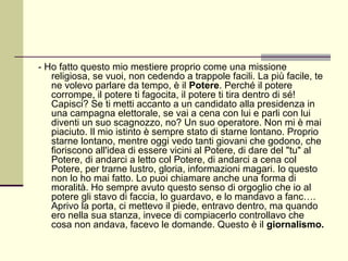 - Ho fatto questo mio mestiere proprio come una missione
   religiosa, se vuoi, non cedendo a trappole facili. La più facile, te
   ne volevo parlare da tempo, è il Potere. Perché il potere
   corrompe, il potere ti fagocita, il potere ti tira dentro di sé!
   Capisci? Se ti metti accanto a un candidato alla presidenza in
   una campagna elettorale, se vai a cena con lui e parli con lui
   diventi un suo scagnozzo, no? Un suo operatore. Non mi è mai
   piaciuto. Il mio istinto è sempre stato di starne lontano. Proprio
   starne lontano, mentre oggi vedo tanti giovani che godono, che
   fioriscono all'idea di essere vicini al Potere, di dare del "tu" al
   Potere, di andarci a letto col Potere, di andarci a cena col
   Potere, per trarne lustro, gloria, informazioni magari. Io questo
   non lo ho mai fatto. Lo puoi chiamare anche una forma di
   moralità. Ho sempre avuto questo senso di orgoglio che io al
   potere gli stavo di faccia, lo guardavo, e lo mandavo a fanc….
   Aprivo la porta, ci mettevo il piede, entravo dentro, ma quando
   ero nella sua stanza, invece di compiacerlo controllavo che
   cosa non andava, facevo le domande. Questo è il giornalismo.
 