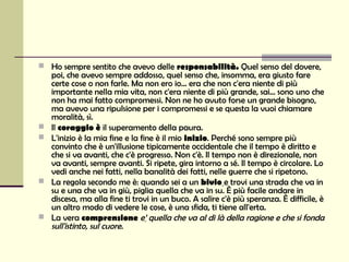  Ho sempre sentito che avevo delle responsabilità. Quel senso del dovere,
    poi, che avevo sempre addosso, quel senso che, insomma, era giusto fare
    certe cose o non farle. Ma non ero io... era che non c'era niente di più
    importante nella mia vita, non c'era niente di più grande, sai... sono uno che
    non ha mai fatto compromessi. Non ne ho avuto forse un grande bisogno,
    ma avevo una ripulsione per i compromessi e se questa la vuoi chiamare
    moralità, sì.
   Il coraggio è il superamento della paura.
   L'inizio è la mia fine e la fine è il mio inizio. Perché sono sempre più
    convinto che è un'illusione tipicamente occidentale che il tempo è diritto e
    che si va avanti, che c'è progresso. Non c'è. Il tempo non è direzionale, non
    va avanti, sempre avanti. Si ripete, gira intorno a sé. Il tempo è circolare. Lo
    vedi anche nei fatti, nella banalità dei fatti, nelle guerre che si ripetono.
   La regola secondo me è: quando sei a un bivio e trovi una strada che va in
    su e una che va in giù, piglia quella che va in su. È più facile andare in
    discesa, ma alla fine ti trovi in un buco. A salire c'è più speranza. È difficile, è
    un altro modo di vedere le cose, è una sfida, ti tiene all'erta.
   La vera comprensione e’ quella che va al di là della ragione e che si fonda
    sull'istinto, sul cuore.
 