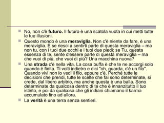  No, non c'è futuro. Il futuro è una scatola vuota in cui metti tutte
  le tue illusioni.
 Questo mondo è una meraviglia. Non c'è niente da fare, è una
  meraviglia. E se riesci a sentirti parte di questa meraviglia – ma
  non tu, con i tuoi due occhi e i tuoi due piedi; se Tu, questa
  essenza di te, sente d'essere parte di questa meraviglia – ma
  che vuoi di più, che vuoi di più? Una macchina nuova?
 Una strada c'è nella vita. La cosa buffa è che te ne accorgi solo
  quando è finita. Ti volti indietro e dici "oh, guarda, c'è un filo".
  Quando vivi non lo vedi il filo, eppure c'è. Perché tutte le
  decisioni che prendi, tutte le scelte che fai sono determinate, si
  crede, dal libero arbitrio, ma anche questa è una balla. Sono
  determinate da qualcosa dentro di te che è innanzitutto il tuo
  istinto, e poi da qualcosa che gli indiani chiamano il karma
  accumulato fino ad allora.
 La verità è una terra senza sentieri.
 