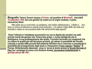  Biografia Tiziano Terzani nacque a Firenze, nel quartiere di Monticelli, mercoledì
  14 settembre 1938. Dei suoi genitori (la madre era di origini modeste, il padre
  meccanico) disse:
     "Mio padre era un comunista, ex partigiano, mia madre cattolicissima [...] debbo a loro
  forse un senso di tolleranza e questa cosa profonda [...] di vedere il bello della vita nella sua
  diversità e vedere la vera essenza della vita nell'armonia degli opposti".

   Visse l’infanzia in ristrettezze economiche ma con la dignità dei semplici ma saldi
    principi morali dei genitori che Tiziano fece propri. L’acuta intelligenza che lo
    distingueva, la sua predisposizione allo studio, l’incontro fortunato con insegnanti che
    ne colsero le qualità già nell’istruzione primaria, gli valsero la possibilità del riscatto
    culturale e sociale dalla povertà dell’ambiente familiare che si convinse a concedergli la
    possibilità del proseguimento degli studi e a frequentare il liceo classico "Galileo" di
    Firenze. Brillantemente diplomato vinse la borsa di studio presso la Scuola Normale di
    Pisa (tra i compagni di corso c'era Giuliano Amato), laureandosi brillantemente in
    giurisprudenza nel 1961 .
 