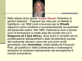  Nello stesso anno sposò Angela Staude, fiorentina di
  genitori tedeschi . Trascorsi sei mesi per un Master in
  Inghilterra, nel 1962 iniziò a lavorare per la Olivetti
  dapprima come venditore e successivamente occupandosi
  del personale estero. Nel 1965, l'azienda lo inviò a tenere
  corsi di formazione in molte aree del mondo (fra cui il
  Giappone ed il Sud Africa), dove entrò in contatto con le
  problematiche dell'apartheid e dello sfruttamento sociale
  del continente africano: tema dei suoi primi scritti
  giornalistici che l'Astrolabio, rivista diretta da Ferruccio
  Parri, gli pubblicò in Italia contribuendo a maturargli la
  decisione di cambiare radicalmente vita ed esplorare il
  mondo scrivendone.
 