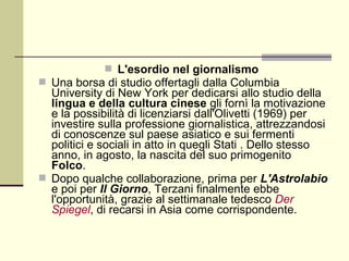  L'esordio nel giornalismo
 Una borsa di studio offertagli dalla Columbia
  University di New York per dedicarsi allo studio della
  lingua e della cultura cinese gli fornì la motivazione
  e la possibilità di licenziarsi dall'Olivetti (1969) per
  investire sulla professione giornalistica, attrezzandosi
  di conoscenze sul paese asiatico e sui fermenti
  politici e sociali in atto in quegli Stati . Dello stesso
  anno, in agosto, la nascita del suo primogenito
  Folco.
 Dopo qualche collaborazione, prima per L'Astrolabio
  e poi per Il Giorno, Terzani finalmente ebbe
  l'opportunità, grazie al settimanale tedesco Der
  Spiegel, di recarsi in Asia come corrispondente.
 