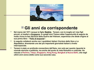  Gli anni da corrispondente
   Nel marzo del 1971 nacque la figlia Saskia. Terzani, con la moglie ed i due figli
    piccoli, si trasferì a Singapore. In quegli anni Tiziano ebbe l'opportunità di seguire da
    molto vicino le fasi decisive della Guerra del Vietnam, esperienza che diede origine al
    suo primo libro : “Pelle di leopardo”.
   In seguito collaborò anche con i quotidiani italiani Corriere della Sera e La
    Repubblica, diventando uno dei più importanti giornalisti italiani a livello
    internazionale.
   Terzani è stato un profondo conoscitore dell'Asia, non solo per quanto riguarda le
    vicende storiche e politiche, ma anche dal punto di vista filosofico e culturale. Ha
    vissuto a Pechino, Tokyo, Singapore, Hong Kong, Bangkok e Nuova Delhi, che negli
    ultimi anni aveva eletto come sua seconda casa.
 