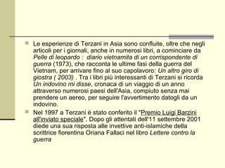  Le esperienze di Terzani in Asia sono confluite, oltre che negli
  articoli per i giornali, anche in numerosi libri, a cominciare da
  Pelle di leopardo : diario vietnamita di un corrispondente di
  guerra (1973), che racconta le ultime fasi della guerra del
  Vietnam, per arrivare fino al suo capolavoro: Un altro giro di
  giostra ( 2003) . Tra i libri più interessanti di Terzani si ricorda
  Un indovino mi disse, cronaca di un viaggio di un anno
  attraverso numerosi paesi dell'Asia, compiuto senza mai
  prendere un aereo, per seguire l'avvertimento datogli da un
  indovino.
 Nel 1997 a Terzani è stato conferito il "Premio Luigi Barzini
  all'inviato speciale". Dopo gli attentati dell'11 settembre 2001
  diede una sua risposta alle invettive anti-islamiche della
  scrittrice fiorentina Oriana Fallaci nel libro Lettere contro la
  guerra
 